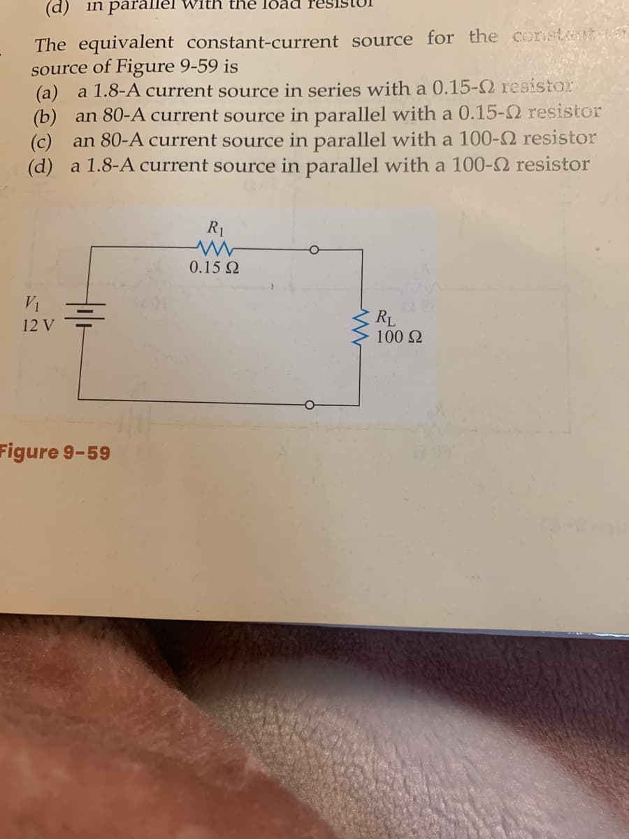 (d) in parallel
ith the load
The equivalent constant-current source for the constnt
source of Figure 9-59 is
(a) a 1.8-A current source in series with a 0.15-2 resistor
(b) an 80-A current source in parallel with a 0.15-2 resistor
(c) an 80-A current source in parallel with a 100-2 resistor
(d) a 1.8-A current source in parallel with a 100-2 resistor
R1
0.15 Q
V1
RL
100 2
12 V
Figure 9-59
