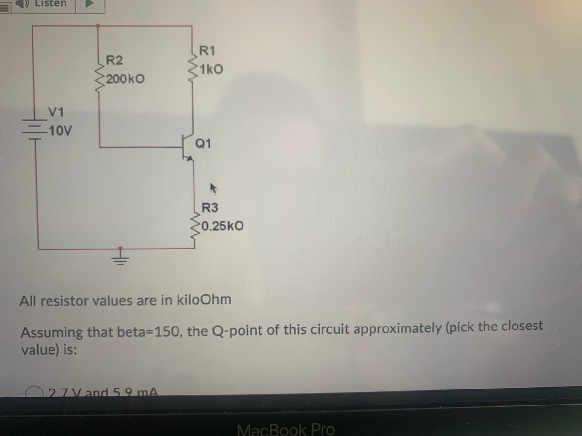 Listen
R1
R2
1kO
200kO
V1
10V
Q1
R3
0.25kO
All resistor values are in kiloOhm
Assuming that beta=150, the Q-point of this circuit approximately (pick the closest
value) is:
027Vand 59 mA
MacBook Pro
