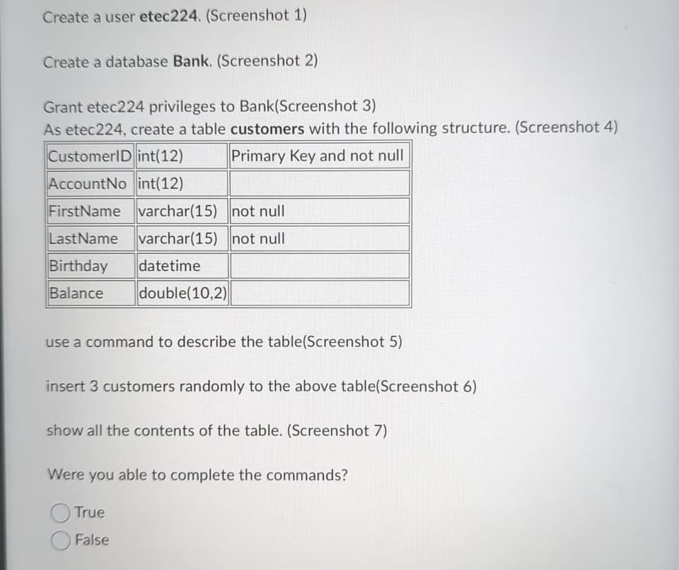 Create a user etec224. (Screenshot 1)
Create a database Bank. (Screenshot 2)
Grant etec224 privileges to Bank(Screenshot 3)
As etec 224, create a table customers with the following structure. (Screenshot 4)
CustomerID int(12)
Primary Key and not null
AccountNo int(12)
FirstName varchar(15)
not null
LastName varchar(15) not null
Birthday datetime
Balance double(10,2)
use a command to describe the table(Screenshot 5)
insert 3 customers randomly to the above table(Screenshot 6)
show all the contents of the table. (Screenshot 7)
Were you able to complete the commands?
True
False