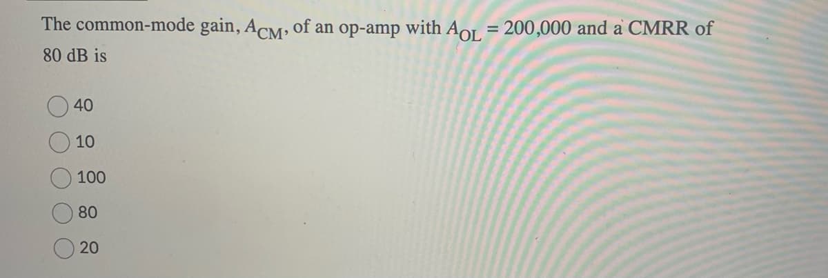 The common-mode gain, ACM, of an op-amp with AOL = 200,000 and a CMRR of
80 dB is
40
10
100
80
20