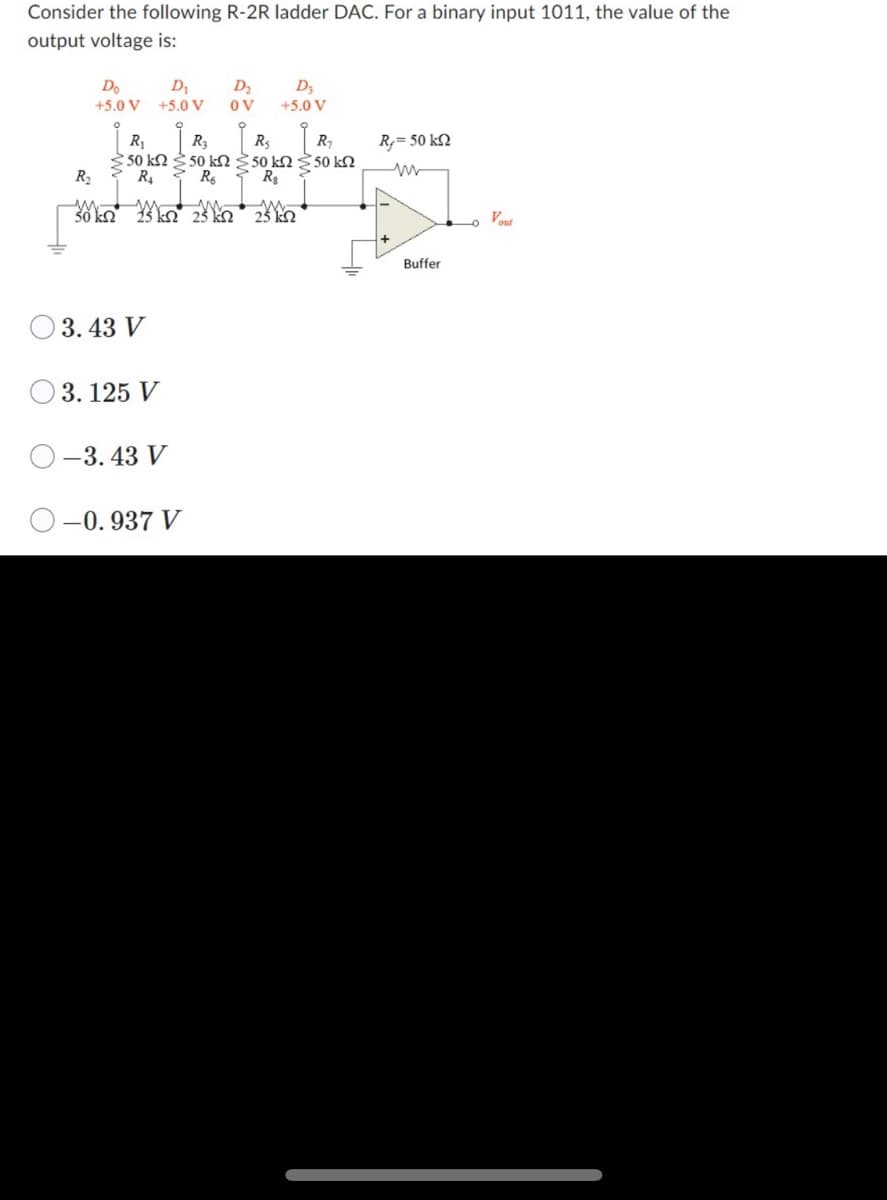 Consider the following R-2R ladder DAC. For a binary input 1011, the value of the
output voltage is:
Do
D₁
+5.0 V +5.0 V
R₂
30 km2 25 km2
| R₁
R₂
R₂
R₂₁
> 50 kΩ Σ 50 ΕΩΣ 50 ΕΩΣ 50 ΕΩ
R₂
R6
R₂
3.43 V
3.125 V
-3.43 V
-0.937 V
D₂
OV
m
25 k
D3
+5.0 V
m
25 kn
R,= 50 kQ2
Buffer
Vout