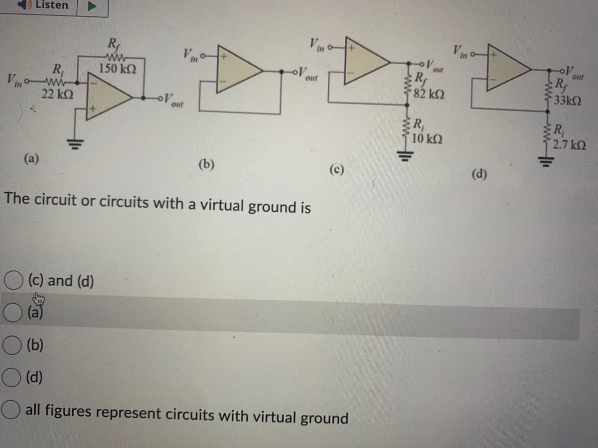 Listen
R₁
Vinoww
22 ΚΩ
+
R
ww
150 ΚΩ
(c) and (d)
out
Rf
* 82 ΚΩ
DET
R₁
10 ΚΩ
out
(b)
The circuit or circuits with a virtual ground is
(b)
(d)
all figures represent circuits with virtual ground
out
(d)
-OV
R
33k
out
R₁
2.7 ΚΩ