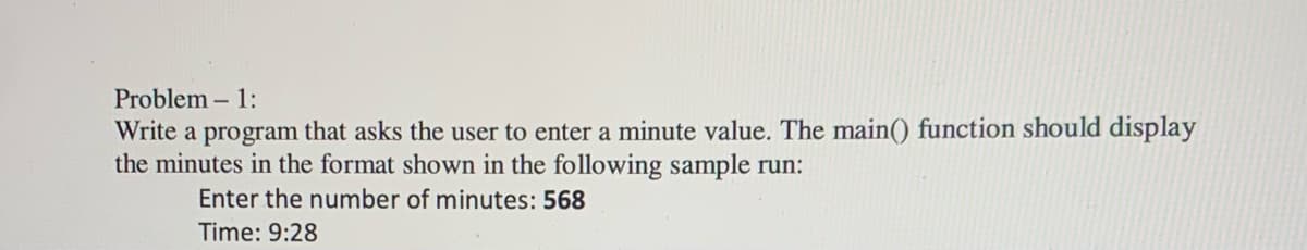 Problem - 1:
Write a program that asks the user to enter a minute value. The main() function should display
the minutes in the format shown in the following sample run:
Enter the number of minutes: 568
Time: 9:28
