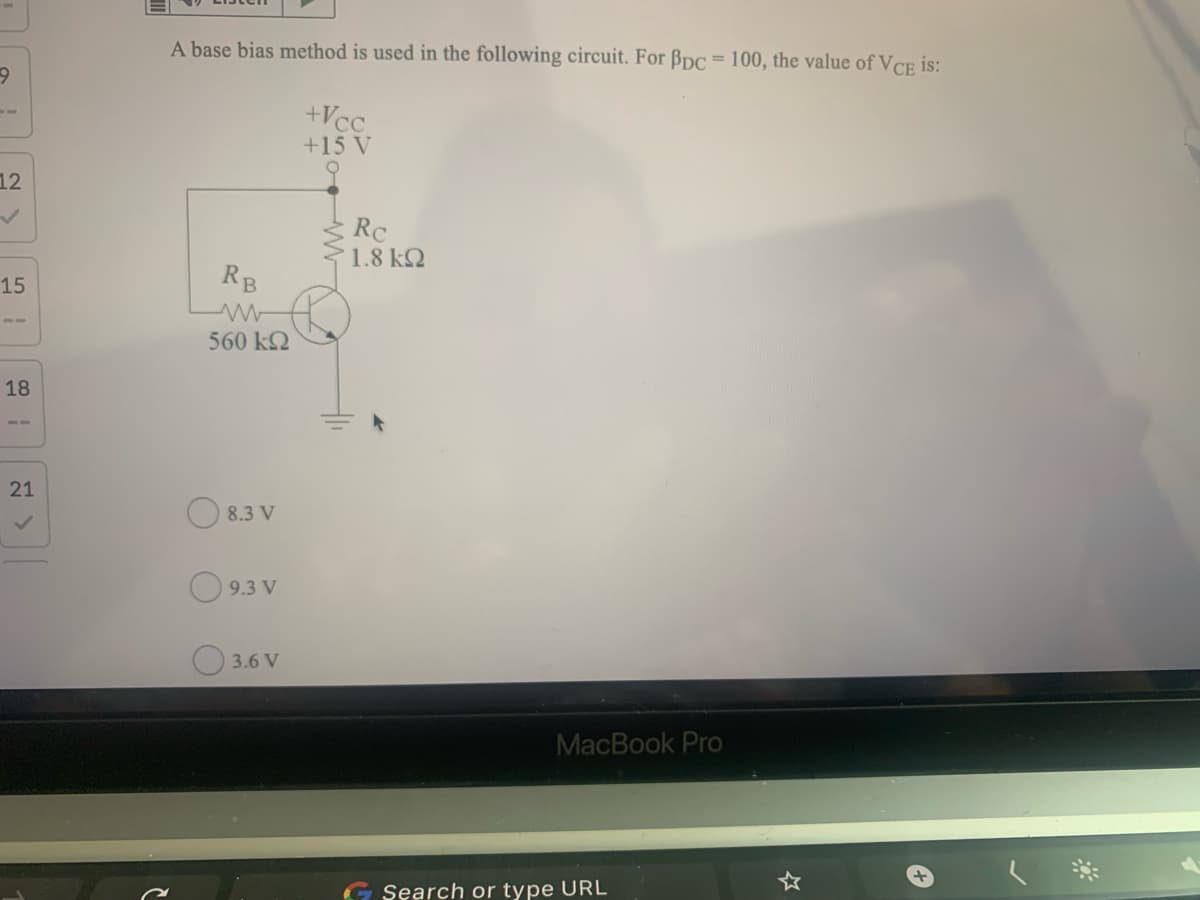 A base bias method is used in the following circuit. For Bpc = 100, the value of VCE is:
+Vcc
+15 V
12
Rc
1.8 k2
15
RB
560 k2
18
21
O 8.3 V
O 9.3 V
3.6 V
MacBook Pro
Search or type URL
