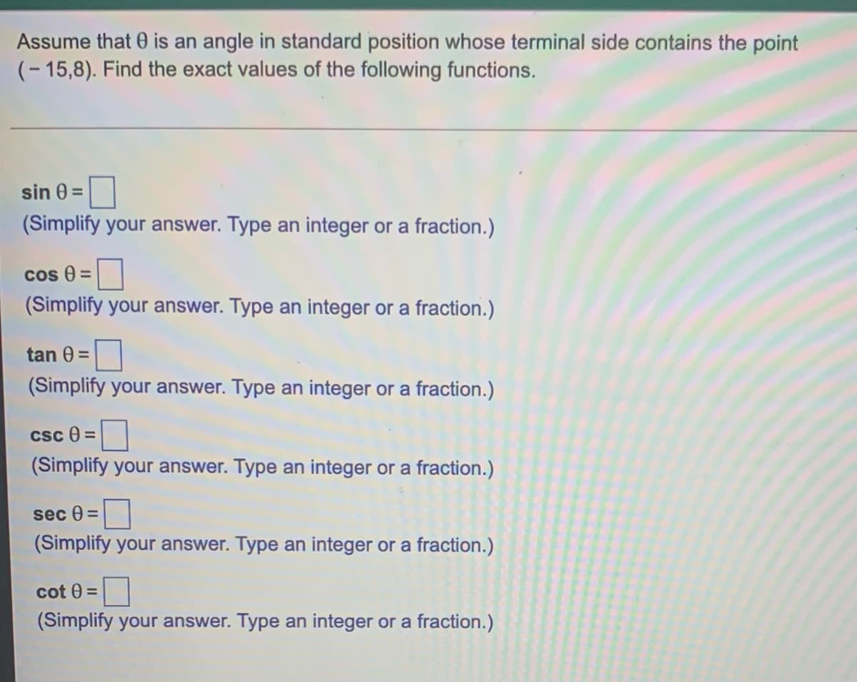 Assume that 0 is an angle in standard position whose terminal side contains the point
(- 15,8). Find the exact values of the following functions.
sin 0 =
(Simplify your answer. Type an integer or a fraction.)
cos 0 =
(Simplify your answer. Type an integer or a fraction.)
tan 0 =
(Simplify your answer. Type an integer or a fraction.)
csc e =
(Simplify your answer. Type an integer or a fraction.)
sec 0 =
(Simplify your answer. Type an integer or a fraction.)
cot 0 =
(Simplify your answer. Type an integer or a fraction.)
