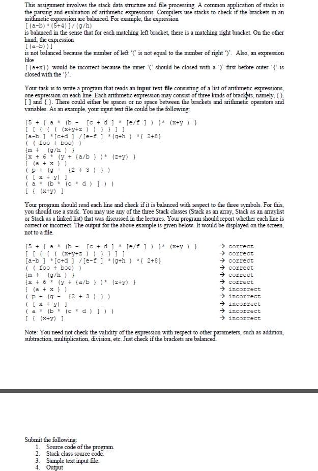 This assignment involves the stack data structure and file processing. A common application of stacks is
the parsing and evaluation of arithmetic expressions. Compilers use stacks to check if the brackets in an
arithmetic expression are balanced. For example, the expression
[ (a-b) * (5+4)1/(g/h)
is balanced in the sense that for each matching left bracket, there is a matching right bracket. On the other
hand, the expression
[ (a-b) )1"
is not balanced because the mumber of left C is not equal to the number of right )'. Also, an expression
like
{ (a+x}) would be incorrect because the imner ( should be closed with a )' first before outer (* is
closed with the }'.
Your task is to write a program that reads an input text file consisting of a list of anthmetic expressions,
one expression on each line. Each arithmetic expression may consist of three kinds of brackets, namely, ().
[ ] and { }. There could either be spaces or no space between the brackets and arithmetic operators and
variables. As an example, your input text file could be the following:
(5 + { a * (b -
[ [{ { ( (x+y+z ) ) } } ] ]
[a-b ] * [c+d ] / [e-f ] * (g+h ) *{ 2+8}
(( foo + bo0) )
{m +
[c + d] * [e/f ] ) } (x+y ) }
(g/h ) }
(x + 6 * (y + (a/b } ) * (z+y) }
{ (a + x } )
(p + (g -
( [ x + y) ]
( a * (b * (c * d ) ]) )
[ { (x+y) 1
(2 + 3 ) } )
Your program should read each line and check if it is balanced with respect to the three symbols. For this,
you should use a stack. You may use any of the three Stack classes (Stack as an array, Stack as an arraylist
or Stack as a linked list) that was discussed in the lectures. Your program should report whether each line is
correct or incorrect. The output for the above example is given below. It would be displayed on the screen,
not to a file.
(5 + { a * (b - [c + d ] * [e/E ]) }* (x+y ) }
[ [ {{ ( (x+y+z ) ) } } ] ]
[a-b ] * [c+d ] /[e-f ] * (g+h ) *{ 2+8}
(( foo + bo0) )
{m +
(x + 6 * (y + (a/b } ) * (z+y) }
(a + x } )
(p + (g
( [ x + y) ]
→ correct
→ correct
> correct
→ correct
→ correct
→ correct
> incorrect
> incorrect
→ incorrect
→ incorrect
→ incorrect
(g/h ) }
{2 + 3 ) } )
(a *
(b * (c * d )))
[ { (x+y) ]
Note: You need not check the validity of the expression with respect to other parameters, such as addition,
subtraction, multiplication, division, etc. Just check if the brackets are balanced.
Submit the following:
1. Source code of the program.
2. Stack class source code.
3. Sample text input file.
4. Output
