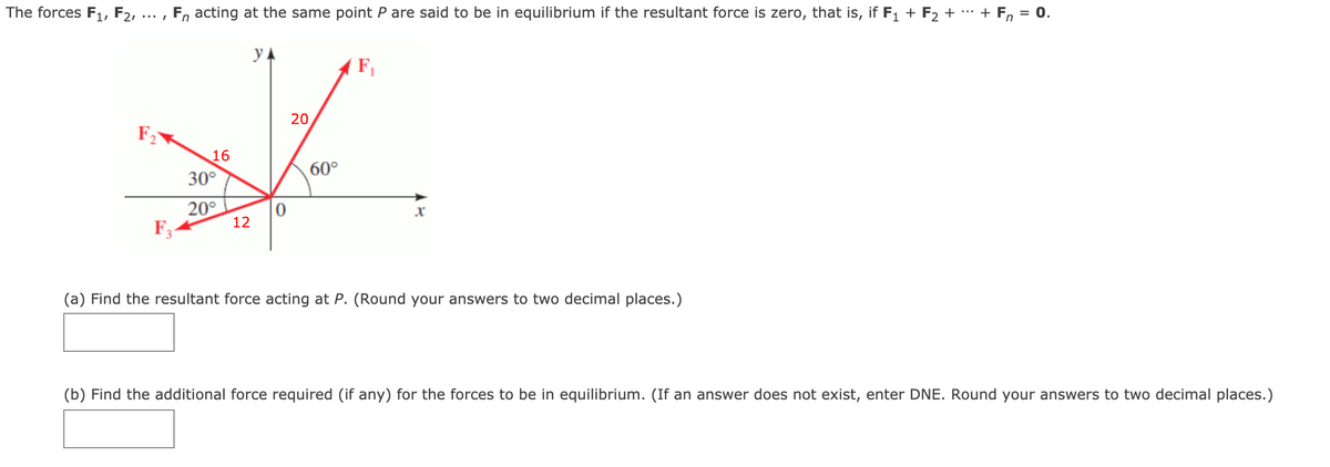 The forces F1, F2, ... , F, acting at the same point P are said to be in equilibrium if the resultant force is zero, that is, if F1 + F2 + + Fn
= 0.
y A
F,
20
F
16
30°
60°
20°
12
F3-
(a) Find the resultant force acting at P. (Round your answers to two decimal places.)
(b) Find the additional force required (if any) for the forces to be in equilibrium. (If an answer does not exist, enter DNE. Round your answers to two decimal places.)
