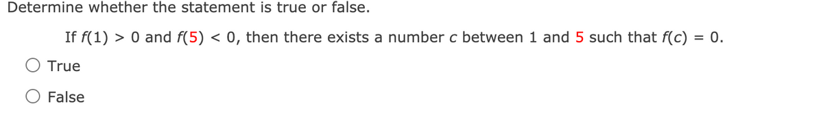 Determine whether the statement is true or false.
If f(1) > 0 and f(5) < 0, then there exists a number c between 1 and 5 such that f(c) = 0.
True
False
