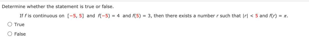 Determine whether the statement is true or false.
If f is continuous on [-5, 5] and f(-5) = 4 and f(5) = 3, then there exists a number r such that |rl < 5 and f(r) :
= T.
True
False
