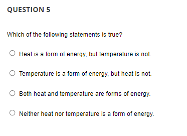 QUESTION 5
Which of the following statements is true?
Heat is a form of energy, but temperature is not.
Temperature is a form of energy, but heat is not.
Both heat and temperature are forms of energy.
Neither heat nor temperature is a form of energy.
