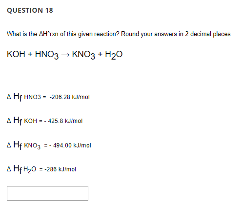 QUESTION 18
What is the AH'rxn of this given reaction? Round your answers in 2 decimal places
КОН + HNO3 - KNO3 + H20
A Hf HNO3 = -206.28 kJ/mol
A Hf KOH = - 425.8 kJ/mol
A Hf KNO3 = - 494.00 kJ/mol
A Hf H20 = -286 kJ/mol
