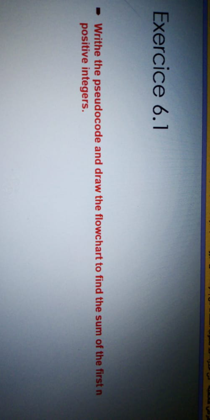 Exercice 6.1
Writhe the pseudocode and draw the flowchart to find the sum of the first n
positive integers.
