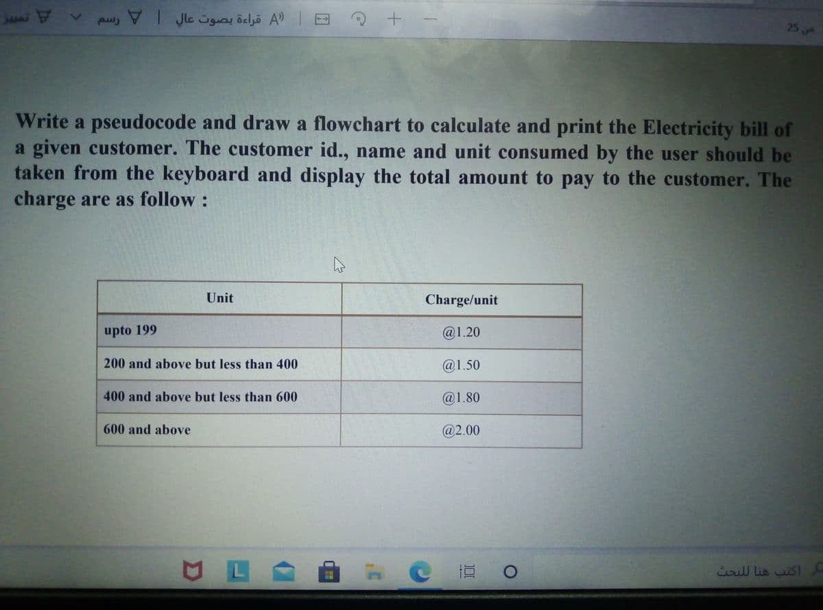 jani St
pw, VI Jle üguay öeljö A)
25
Write a pseudocode and draw a flowchart to calculate and print the Electricity bill of
a given customer. The customer id.., name and unit consumed by the user should be
taken from the keyboard and display the total amount to pay to the customer. The
charge are as follow :
Unit
Charge/unit
upto 199
@1.20
200 and above but less than 400
@1.50
400 and above but less than 600
@1.80
600 and above
@2.00
cill lis sl
