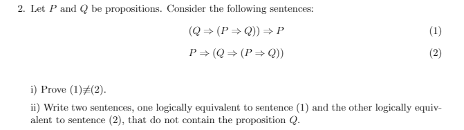 2. Let P and Q be propositions. Consider the following sentences:
(Q = (P = Q)) → P
(1)
P= (Q = (P > Q))
(2)
i) Prove (1)#(2).
ii) Write two sentences, one logically equivalent to sentence (1) and the other logically equiv-
alent to sentence (2), that do not contain the proposition Q.
