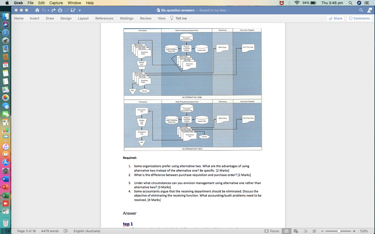 Grab File
Edit Capture
Window Help
A 94%
Thu 3:46 pm
!!
合ら
wa Sis question answers - Saved to my Mac
Home
Insert
Draw
Design
Layout
References
Mailings
Review
View ? Tell me
e Share
O Comments
Purchases
Dana Processing Deparmont
Receiving
Accounts Payable
Purchase
Bequinition Fie
Bind Coy
Aat Pay Copy
Fle Copy
Prepare
Purchase
Orders
Bind Copy
Acct Pay Cpy
Open Purchane
Ordar Fe
Vondor File
Purchase
Onter
Bind Copy
Acc Pay CapY
File Copy
Review
Purghese
Order
and
15
Bind Copy
Acct Pay Copy
File Copy
Purchooe
Order
Fle
Vendor
r
ALTERNATIVE ONE
Purchases
Data Procossing Department
Receiving
Accounts Payable
Purchse
Tansaction
List
Requisition Filc
Pepare
Purchsse
Acct Py Copy
Bird Cupy
Fevien
Open Punchnae
Order Fle
Vendor Fle
Orders
and
File
Bind Copy
Acut Pay Coy
Purchase Crder
Tanncion
Liat
Tançaction
Li
Vendor
ALTERNATIVE TWO
Required:
1. Some organizations prefer using alternative two. What are the advantages of using
alternative two instead of the alternative one? Be specific. [2 Marks]
2. What is the difference between purchase requisition and purchase order? [2 Marks]
3. Under what circumstances can you envision management using alternative one rather than
alternative two? [3 Marks)
4.
Some accountants argue that the receiving department should be eliminated. Discuss the
objective of eliminating the receiving function. What accounting/audit problems need to be
resolved. [4 Marks]
Answer
tep 1
Page 3 of 16
4479 words
English (Australia)
O Focus
+
120%
D

