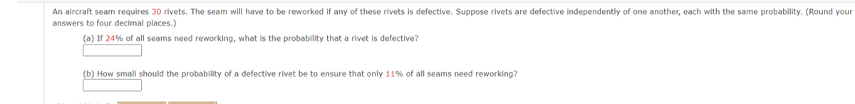 An aircraft seam requires 30 rivets. The seam will have to be reworked if any of these rivets is defective. Suppose rivets are defective independently of one another, each with the same probability. (Round your
answers to four decimal places.)
(a) If 24% of all seams need reworking, what is the probability that a rivet is defective?
(b) How small should the probability of a defective rivet be to ensure that only 11% of all seams need reworking?