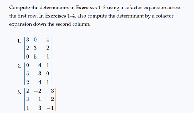 Compute the determinants in Exercises 1-8 using a cofactor expansion across
the first row. In Exercises 1-4, also compute the determinant by a cofactor
expansion down the second column.
1. 3 0 4
23 2
05 -1
4 1
-3 0
4 1
-2 3
1
2
3 -1
2.
3.
0
5
2
2
3
1