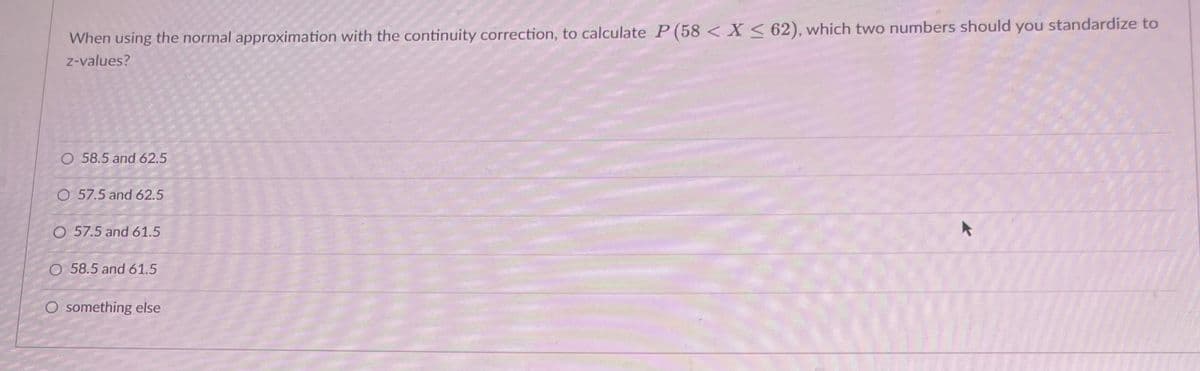 When using the normal approximation with the continuity correction, to calculate P (58 < X < 62), which two numbers should you standardize to
z-values?
O 58.5 and 62.5
O 57.5 and 62.5
O 57.5 and 61.5
O 58.5 and 61.5
O something else