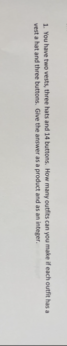 1. You have two vests, three hats and 14 buttons. How many outfits can you make if each outfit has a
vest a hat and three buttons. Give the answer as a product and as an integer.
