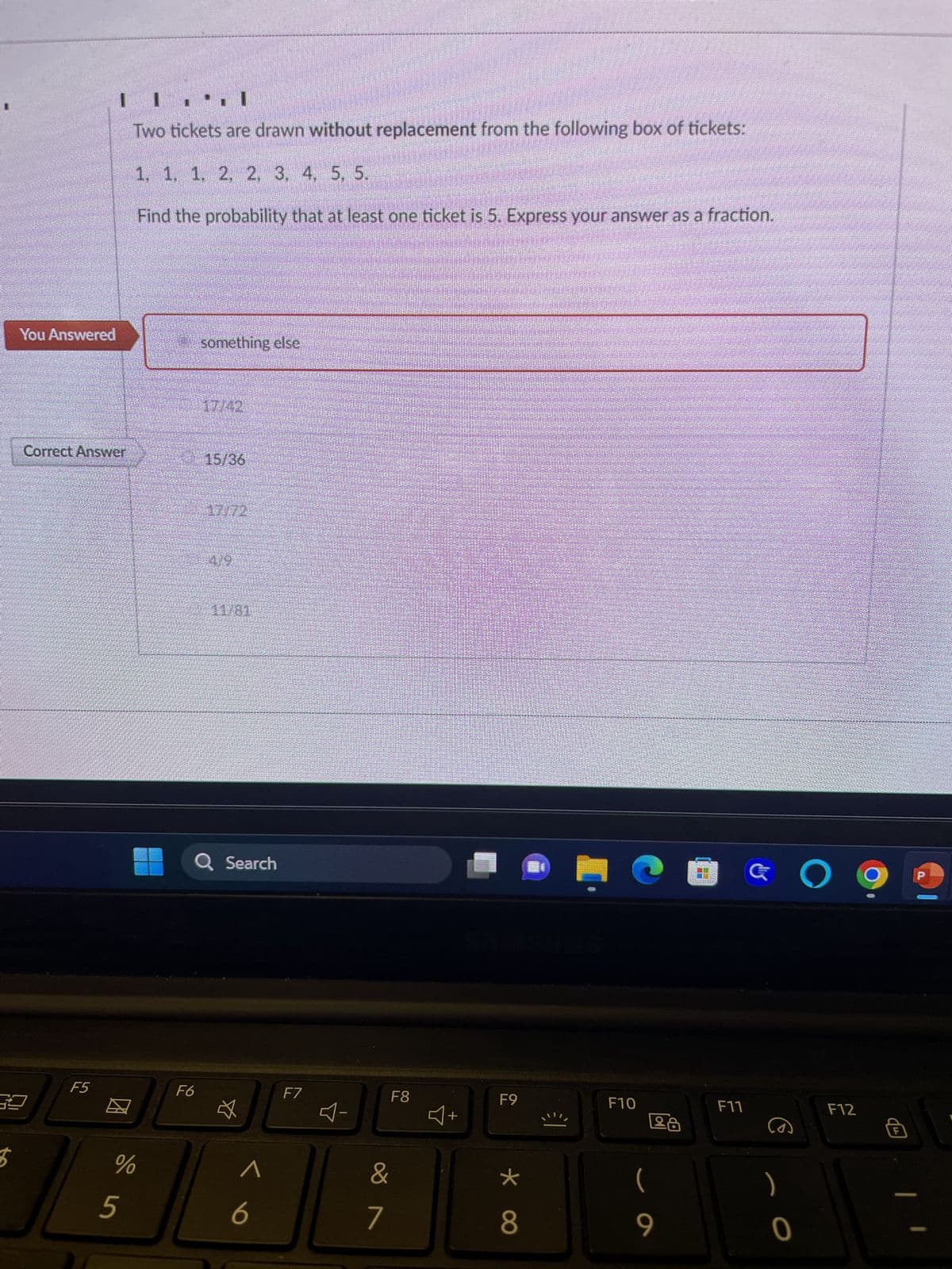 $
You Answered
I
Two tickets are drawn without replacement from the following box of tickets:
1, 1, 1, 2, 2, 3, 4, 5, 5.
Find the probability that at least one ticket is 5. Express your answer as a fraction.
Correct Answer
F5
do in
%
5
something else
F6
7142
15/36
AUTO
419
Q Search
<
F7
F8
&
7
4+
F9
*
8
·
F10
Lå
(
9
□ O g
F11
G
)
0
F12