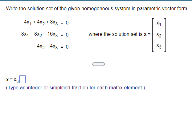 Write the solution set of the given homogeneous system in parametric vector form.
4x1 + 4x2 +8x3 = 0
x1
- 8x1 - 8×2-16x3 = 0
where the solution set is x = x2
X3
- 4x2 -4x3 = 0
x=x3
(Type an integer or simplified fraction for each matrix element.)