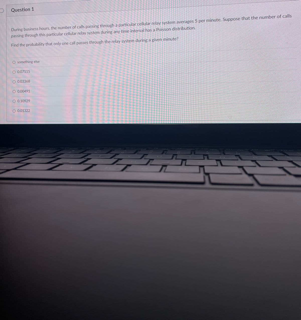 Question 1
During business hours, the number of calls passing through a particular cellular relay system averages 5 per minute. Suppose that the number of calls
passing through this particular cellular relay system during any time interval has a Poisson distribution.
Find the probability that only one call passes through the relay system during a given minute?
O something else
O 0.07115
O 0.03368
O 0.00491
O 0.10929
O 0.01322
Z