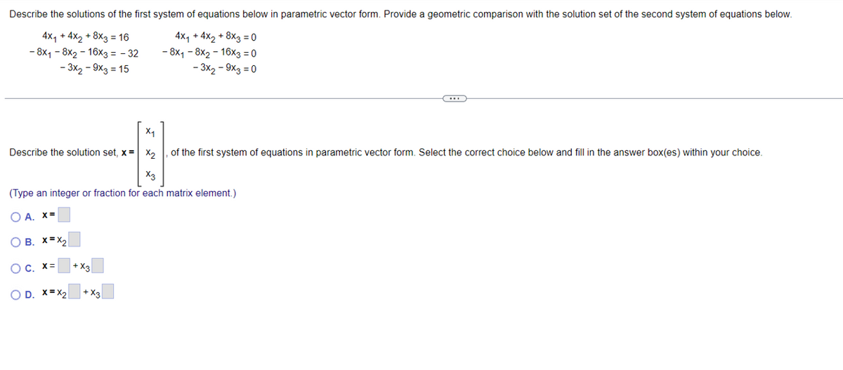 Describe the solutions of the first system of equations below in parametric vector form. Provide a geometric comparison with the solution set of the second system of equations below.
4x₁ + 4x2 +8x3 = 16
4x₁ + 4x2 +8x3=0
- 8x1-8×2-16x3 = -32
-3x2-9x3 = 15
- 8x1-8x2-16x3 = 0
-3x2-9x3=0
X₁
Describe the solution set, x = x2, of the first system of equations in parametric vector form. Select the correct choice below and fill in the answer box(es) within your choice.
X3
(Type an integer or fraction for each matrix element.)
○ A. x=
OB. X=X2
○ c. x=
+ X3
OD. X=X2
+ X3