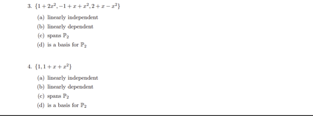 ### Linear Algebra: Multiple Choice Questions on Polynomial Sets

#### Question 3

Consider the set of polynomials: \(\{1 + 2x^2, -1 + x + x^2, 2 + x - x^2\}\).

Options:
- (a) Linearly independent
- (b) Linearly dependent
- (c) Spans \( P_2 \)
- (d) Is a basis for \( P_2 \)

#### Question 4

Consider the set of polynomials: \(\{1, 1 + x + x^2\}\).

Options:
- (a) Linearly independent
- (b) Linearly dependent
- (c) Spans \( P_2 \)
- (d) Is a basis for \( P_2 \)

In these questions, we assess the properties of given sets of polynomials in the context of their linear independence, dependence, spanning, and whether they form a basis for the polynomial space \(P_2\). 

**Explanation of Terms:**
- **Linearly Independent**: A set of vectors (or polynomials) is linearly independent if no vector in the set is a linear combination of the others.
- **Linearly Dependent**: A set of vectors is linearly dependent if at least one vector in the set can be written as a linear combination of the others.
- **Spans \( P_2 \)**: A set of vectors (or polynomials) spans a space if any vector in that space can be written as a linear combination of the vectors in the set.
- **Basis for \( P_2 \)**: A set of vectors that is both linearly independent and spans the space. For polynomials of degree up to 2, \(P_2\) is the space of all polynomials of degree 2 or less, and a basis for this space must consist of exactly three linearly independent polynomials.