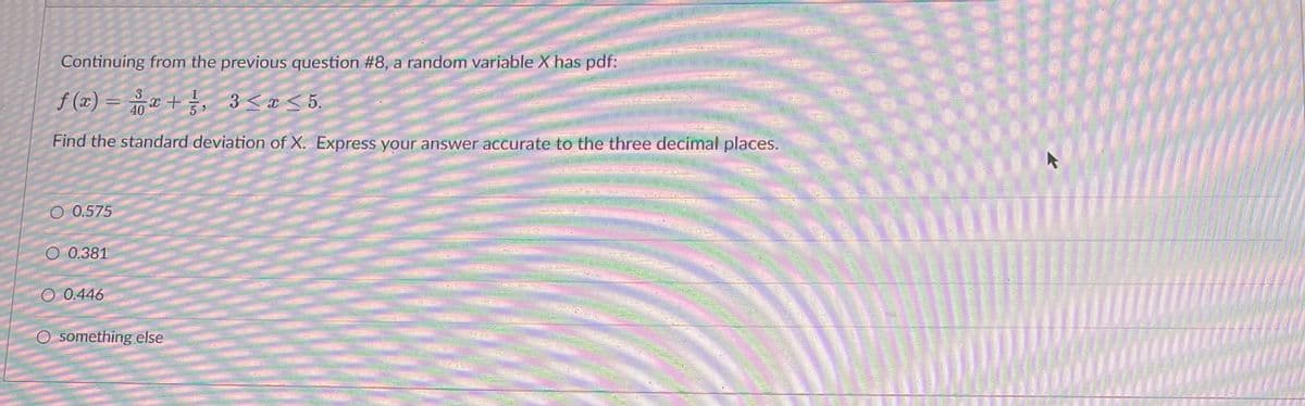 Continuing from the previous question #8, a random variable X has pdf:
f(x) = x + ², 3 ≤x≤5.
40
Find the standard deviation of X. Express your answer accurate to the three decimal places.
O 0.575
0.381
O 0.446
O something else
******