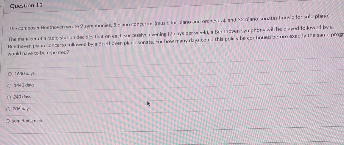 Question 11
The composer Beethoven wrote 9 symphonies, 5 piano concertos (music for piano and orchestra), and 32 piano sonatas (music for solo piano).
The manager of a radio station decides that on each successive evening (7 days per week), a Beethoven symphony will be played followed by a
Beethoven piano concerto followed by a Beethoven piano sonata. For how many days could this policy be continued before exactly the same progr
would have to be repeated?
O 1680 days
O 1440 days
O 240 days
O 206 days
O something else