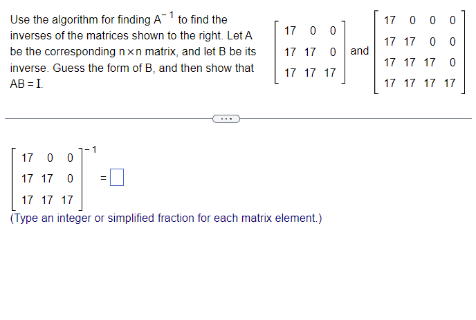 Use the algorithm for finding A¯ 1 to find the
inverses of the matrices shown to the right. Let A
be the corresponding nxn matrix, and let B be its
inverse. Guess the form of B, and then show that
AB = I.
1700
1700 0
17 17 0 0
17 17 0
and
17 17 17 0
17 17 17
17 17 17 17
-1
17 0 0
17 17 0
17 17 17
(Type an integer or simplified fraction for each matrix element.)