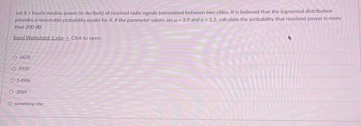 Let X = hourly median power (in decibels) of received radio signals transmitted between two cities. It is believed that the lognormal distribution
provides a reasonable probability model for X. If the parameter values are u = 3.5 and o = 1.2, calculate the probability that received power is more
than 200 dB.
Excel Worksheet-1.xlsx Click to open:
O 0670
O .9330
O 1.4986
O .2069
O something else