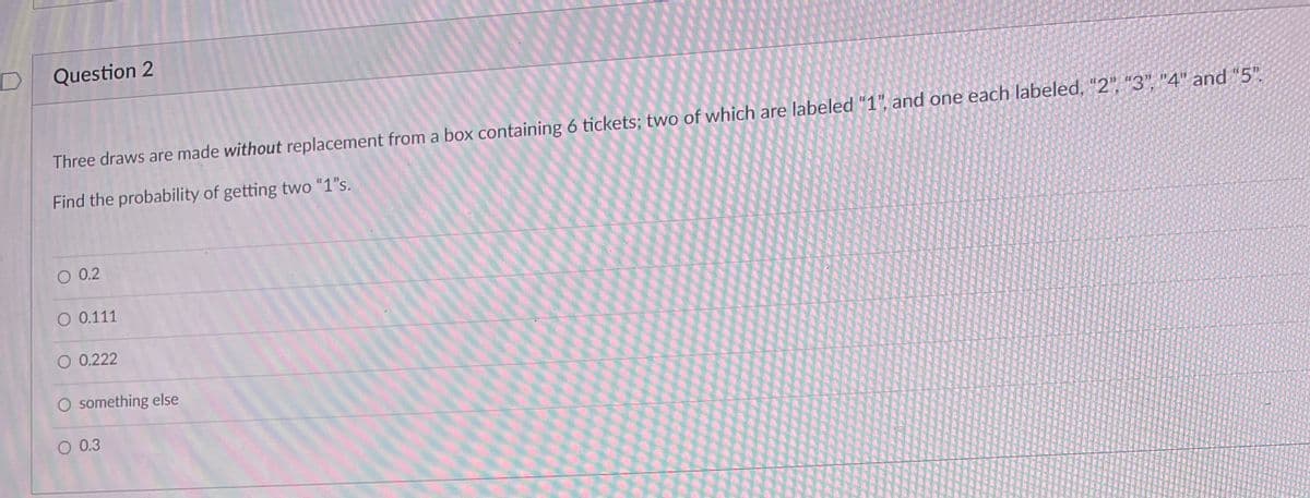 Question 2
Three draws are made without replacement from a box containing 6 tickets; two of which are labeled "1", and one each labeled, "2", "3", "4" and "5".
Find the probability of getting two "1"s.
O 0.2
O 0.111
O 0.222
O something else
O 0.3
