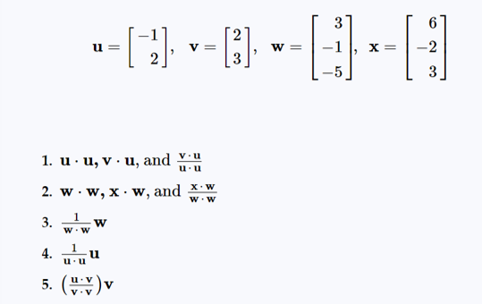 ### Linear Algebra Vector Operations

In this section, we explore some fundamental operations involving vectors. Let’s consider the following vectors for our examples:

\[ \mathbf{u} = \begin{bmatrix}
-1 \\
2
\end{bmatrix} , \quad \mathbf{v} = \begin{bmatrix}
2 \\
3
\end{bmatrix} , \quad \mathbf{w} = \begin{bmatrix}
3 \\
-1 \\
-5
\end{bmatrix} , \quad \mathbf{x} = \begin{bmatrix}
6 \\
-2 \\
3
\end{bmatrix} \]

We will examine and compute the following operations:

1. **Dot Product Operations**:
   - \( \mathbf{u} \cdot \mathbf{u} \)
   - \( \mathbf{v} \cdot \mathbf{u} \)
   - \( \frac{\mathbf{v} \cdot \mathbf{u}}{\mathbf{u} \cdot \mathbf{u}} \)

2. **Dot Product with Different Vectors**:
   - \( \mathbf{w} \cdot \mathbf{w} \)
   - \( \mathbf{x} \cdot \mathbf{w} \)
   - \( \frac{\mathbf{x} \cdot \mathbf{w}}{\mathbf{w} \cdot \mathbf{w}} \)

3. **Scalar Multiplications**:
   - \( \frac{1}{\mathbf{w} \cdot \mathbf{w}} \mathbf{w} \)

4. **Projection of \( \mathbf{u} \) onto Itself**:
   - \( \frac{1}{\mathbf{u} \cdot \mathbf{u}} \mathbf{u} \)

5. **Projection of \( \mathbf{u} \) onto \( \mathbf{v} \)**:
   - \( \left( \frac{\mathbf{u} \cdot \mathbf{v}}{\mathbf{v} \cdot \mathbf{v}} \right) \mathbf{v} \)

### Detailed Explanations

- **Dot Product**: The dot product of two vectors \( \mathbf{a} \) and \( \mathbf{b} \) is given by \( \mathbf{a} \cd