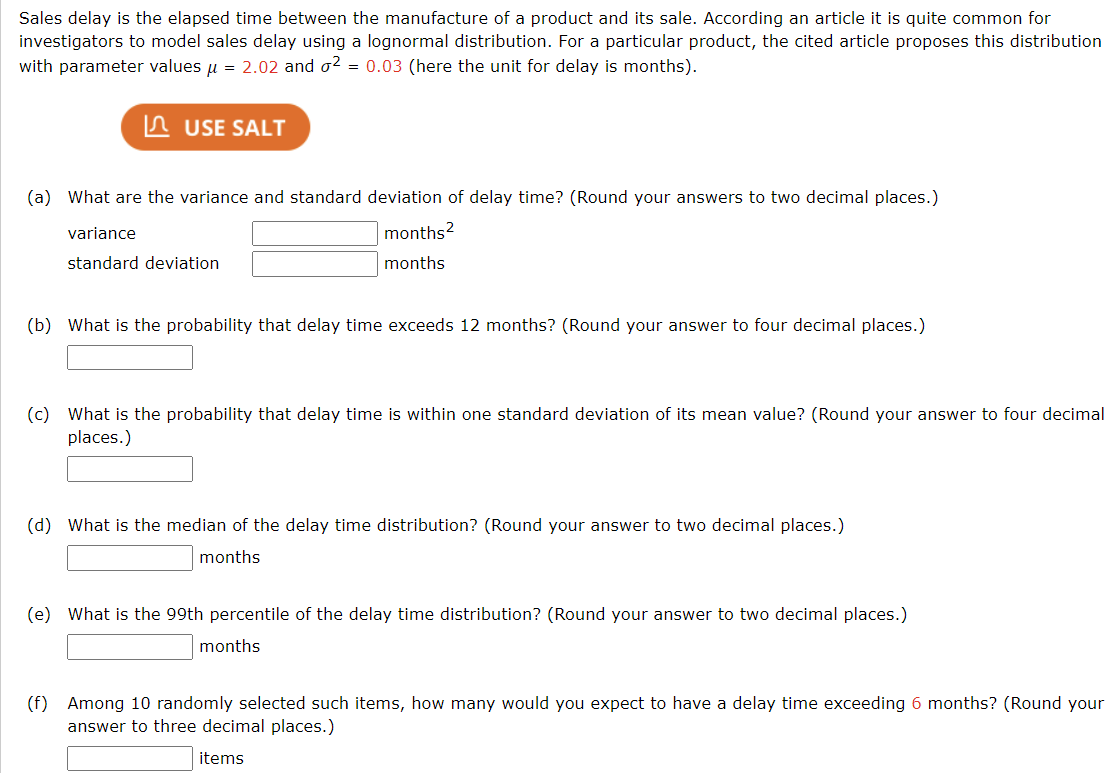 Sales delay is the elapsed time between the manufacture of a product and its sale. According an article it is quite common for
investigators to model sales delay using a lognormal distribution. For a particular product, the cited article proposes this distribution
with parameter values μ = 2.02 and o² = 0.03 (here the unit for delay is months).
USE SALT
(a) What are the variance and standard deviation of delay time? (Round your answers to two decimal places.)
months²
months
variance
standard deviation
(b) What is the probability that delay time exceeds 12 months? (Round your answer to four decimal places.)
(c) What is the probability that delay time is within one standard deviation of its mean value? (Round your answer to four decimal
places.)
(d) What is the median of the delay time distribution? (Round your answer to two decimal places.)
months
(e) What is the 99th percentile of the delay time distribution? (Round your answer to two decimal places.)
months
(f) Among 10 randomly selected such items, how many would you expect to have a delay time exceeding 6 months? (Round your
answer to three decimal places.)
items