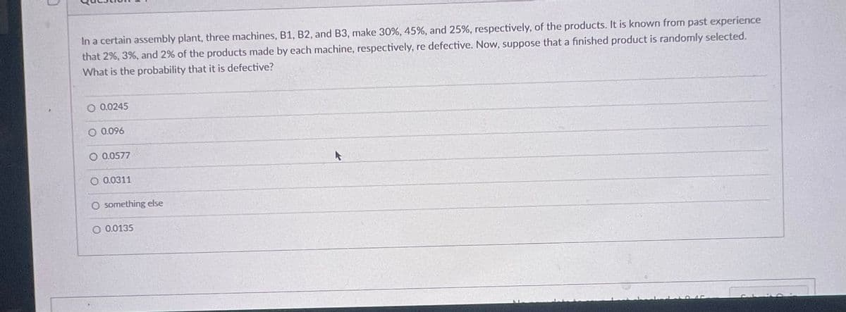 In a certain assembly plant, three machines, B1, B2, and B3, make 30%, 45%, and 25%, respectively, of the products. It is known from past experience
that 2%, 3%, and 2% of the products made by each machine, respectively, re defective. Now, suppose that a finished product is randomly selected.
What is the probability that it is defective?
O 0.0245
O 0.096
O 0.0577
O 0.0311
O something else
O 0.0135