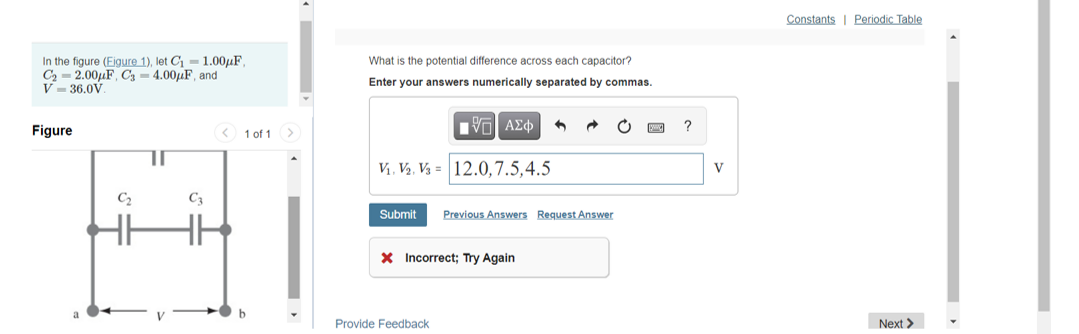 Constants I Periodic Table
In the figure (Eigure 1), let C- 1.00µF,
C2 = 2.00µF, C3 = 4.00LF, and
V - 36.0V.
What is the potential difference across each capacitor?
Enter your answers numerically separated by commas.
Figure
< 1 of 1
Πνα ΑΣφ
?
V, V2, V3 = 12.0,7.5,4.5
V
C2
C3
Submit
Previous Answers Request Answer
X Incorrect; Try Again
Provide Feedback
Next >
