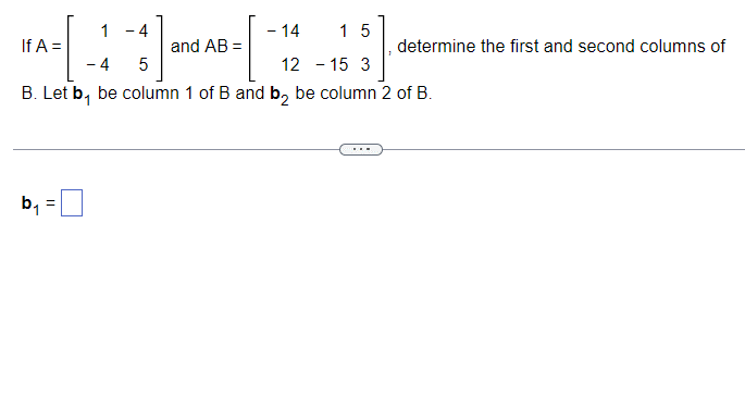 If
|A=[ 1 ] and AB = [
4
-14 15
determine the first and second columns of
-
4
5
B. Let b₁ be column 1 of B and b₂ be column 2 of B.
12-15 3
b₁ =