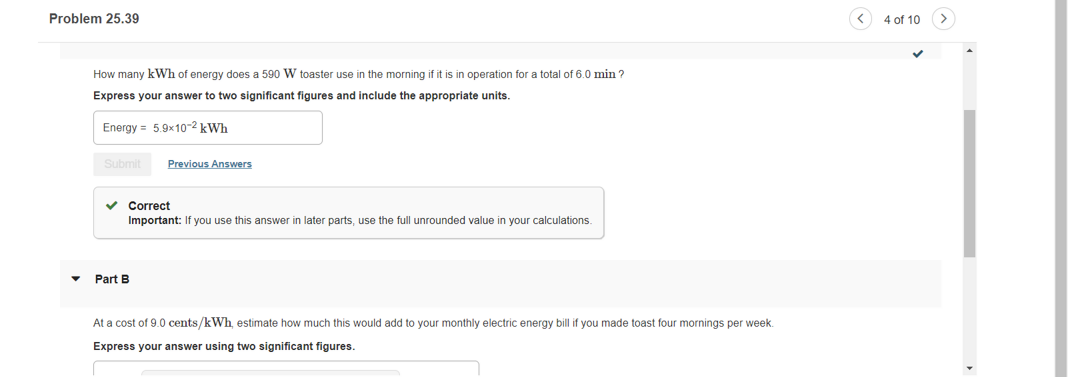 Problem 25.39
4 of 10
How many kWh of energy does a 590 W toaster use in the morning if it is in operation for a total of 6.0 min ?
Express your answer to two significant figures and include the appropriate units.
Energy = 5.9x10-2 kWh
Submit
Previous Answers
Correct
Important: If you use this answer
later parts, use the full unrounded value in your calculations.
Part B
At a cost of 9.0 cents/kWh, estimate how much this would add to your monthly electric energy bill if you made toast four mornings per week.
Express your answer using two significant figures.
