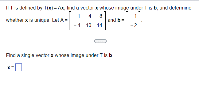 If T is defined by T(x) = Ax, find a vector x whose image under T is b, and determine
1-4-8
whether x is unique. Let A =
and b =
-
-4 10 14
-2
Find a single vector x whose image under T is b.
x=