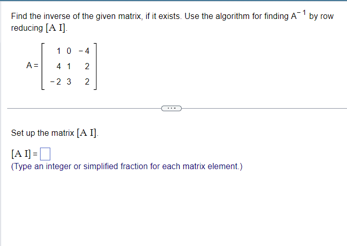 Find the inverse of the given matrix, if it exists. Use the algorithm for finding A-1 by row
reducing [A I].
10
-
4
4 1 2
A =
- 2 3
2
Set up the matrix [A I].
[AI] = ☐
(Type an integer or simplified fraction for each matrix element.)