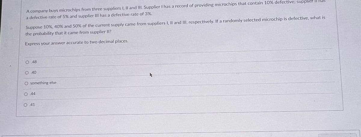 A company buys microchips from three suppliers I, II and III. Supplier I has a record of providing microchips that contain 10% defective; supplier
a defective rate of 5% and supplier III has a defective rate of 3%.
Suppose 10%, 40% and 50% of the current supply came from suppliers I, II and III, respectively. If a randomly selected microchip is defective, what is
the probability that it came from supplier II?
Express your answer accurate to two decimal places.
O 48
O..40
O something else
O 44
O 41