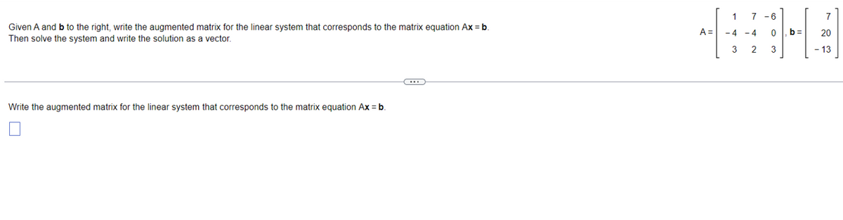 Given A and b to the right, write the augmented matrix for the linear system that corresponds to the matrix equation Ax = b.
Then solve the system and write the solution as a vector.
-4-4
Write the augmented matrix for the linear system that corresponds to the matrix equation Ax = b.
-13
FHEAH