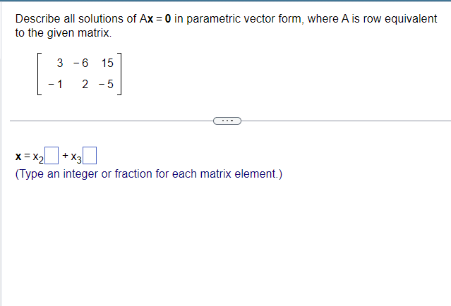 Describe all solutions of Ax = 0 in parametric vector form, where A is row equivalent
to the given matrix.
3
-1
-
-6
15
2-5
x=x2+x3
(Type an integer or fraction for each matrix element.)