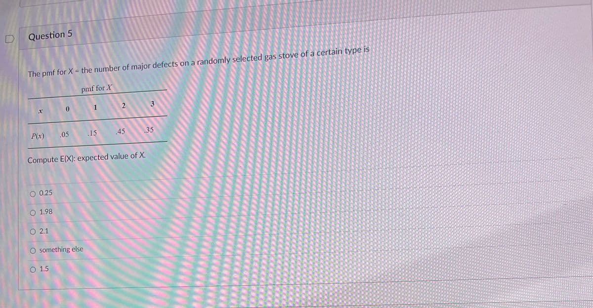 D
Question 5
The pmf for X = the number of major defects on a randomly selected gas stove of a certain type is
pmf for X
P(x)
O 0.25
O 1.98
O 2.1
0
.05
O 1.5
O something else
1
Compute E(X): expected value of X.
.15
2
.45
3
.35