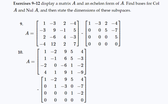 **Exercises 9–12** display a matrix \( A \) and an echelon form of \( A \). Find bases for \( \text{Col} A \) and \( \text{Nul} A \), and then state the dimensions of these subspaces.

**9.**
\[ 
A = \begin{bmatrix}
1 & -3 & 2 & -4 \\
-3 & 9 & -1 & 5 \\
2 & -6 & 4 & -3 \\
-4 & 12 & 2 & 7
\end{bmatrix} 
\quad \sim \quad 
\begin{bmatrix}
1 & -3 & 2 & -4 \\
0 & 0 & 5 & -7 \\
0 & 0 & 0 & 5 \\
0 & 0 & 0 & 0 
\end{bmatrix}
\]

**10.**
\[ 
A = \begin{bmatrix}
1 & -2 & 9 & 5 & 4 \\
-1 & -1 & 6 & 5 & -3 \\
2 & 0 & -6 & -1 & 2 \\
4 & 1 & 9 & 1 & -9
\end{bmatrix} 
\quad \sim \quad 
\begin{bmatrix}
1 & -2 & 9 & 5 & 4 \\
0 & 1 & -3 & 0 & -7 \\
0 & 0 & 0 & 1 & -2 \\
0 & 0 & 0 & 0 & 0
\end{bmatrix}
\]

**Details:**

- For each matrix \( A \) provided, the echelon form is computed and displayed alongside the original matrix.
- Follow the steps to convert each original matrix \( A \) to its echelon form.
- Identify the pivot columns in the echelon form; these columns form the basis for \( \text{Col} A \).
- Solve the homogeneous system \( A\mathbf{x} = 0 \) to find the basis for \( \text{Nul} A \).

**Column Space (Col A):**
The basis for the column space consists of the pivot columns of the original matrix \( A \).

**Null Space (Nul A):**
The basis for the null