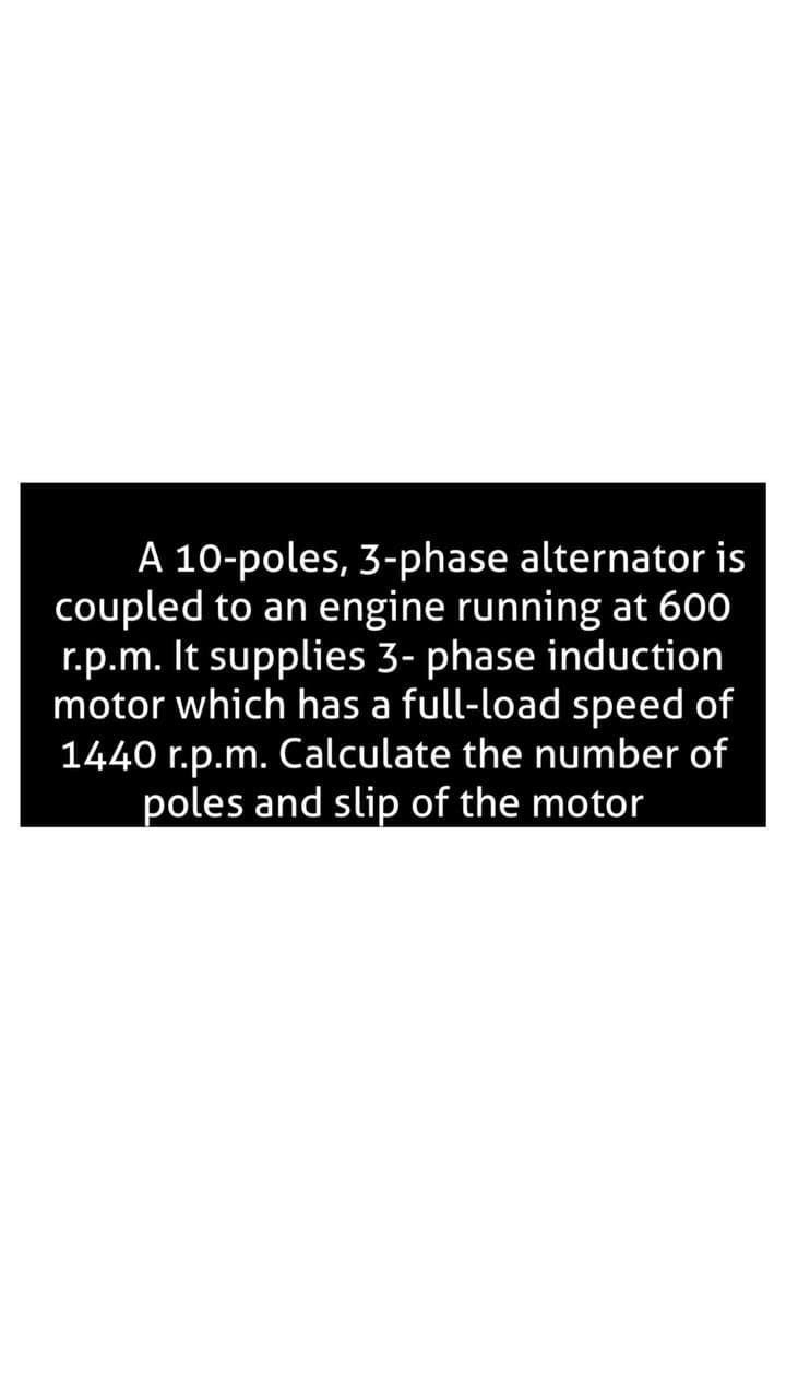 A 10-poles, 3-phase alternator is
coupled to an engine running at 600
r.p.m. It supplies 3- phase induction
motor which has a full-load speed of
1440 r.p.m. Calculate the number of
poles and slip of the motor
