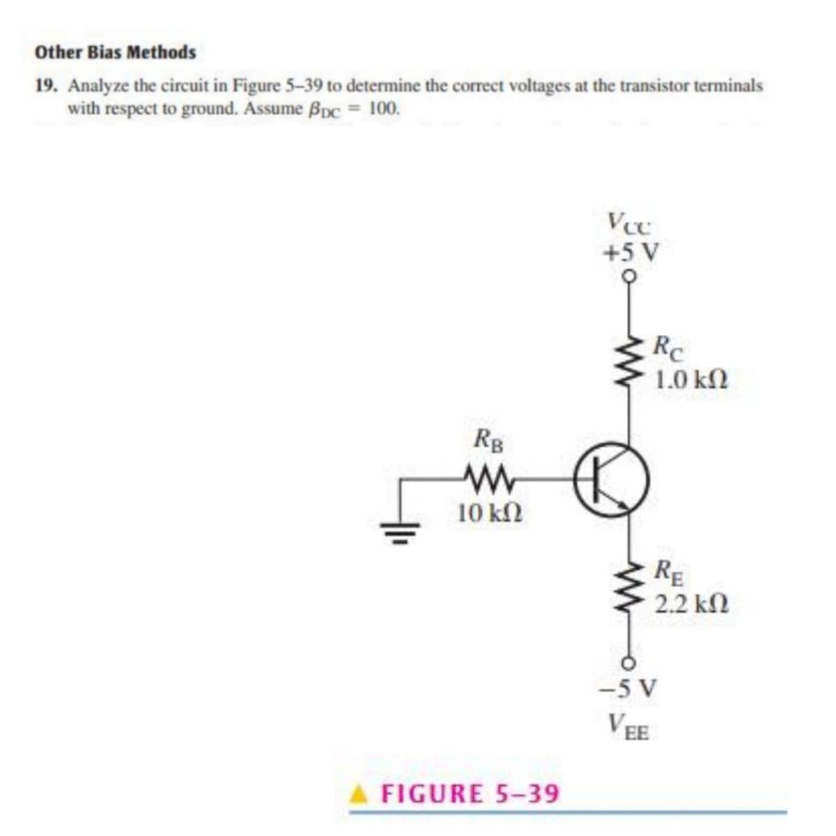 Other Bias Methods
19. Analyze the circuit in Figure 5-39 to determine the correct voltages at the transistor terminals
with respect to ground. Assume Bpc = 100.
V
+5 V
Rc
1.0 kN
Rg
10 kN
RE
2.2 kn
-5 V
VEE
FIGURE 5-39
