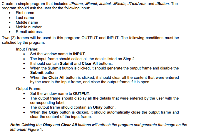 Create a simple program that includes JFrame, JPanel, JLabel, JFields, JTextArea, and JButton. The
program should ask the user for the following input:
First name
• Last name
Middle name
• Mobile number
E-mail address.
Two (2) frames will be used in this program: OUTPUT and INPUT. The following conditions must be
satisfied by the program.
Input Frame:
Set the window name to INPUT.
• The input frame should collect all the details listed on Step 2.
It should contain Submit and Clear All buttons.
• When the Submit button is clicked, it should generate the output frame and disable the
Submit button.
• When the Clear All button is clicked, it should clear all the content that were entered
by the user in the input frame, and close the output frame if it is open.
Output Frame:
• Set the window name to OUTPUT.
• The output frame should display all the details that were entered by the user with the
corresponding label.
The output frame should contain an Okay button.
When the Okay button is clicked, it should automatically close the output frame and
clear the content of the input frame.
Note: Clicking the Okay and Clear All buttons will refresh the program and generate the image on the
left under Figure 1.
