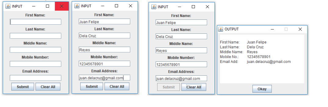 4 INPUT
S INPUT
4 INPUT
First Name:
First Name:
First Name:
Juan Felipe
Juan Felipe
Last Name:
Last Name:
Last Name:
E OUTPUT
Dela Cruz
Dela Cruz
Middle Name:
Juan Felipe
Dela Cruz
Middle Name:
Middle Name:
First Name:
Last Name:
Reyes
Reyes
Middle Name: Reyes
Mobile Number:
Mobile Number:
Mobile Number:
Mobile No.:
12345678901
Email Add:
juan.delacruz@gmail.com
|12345678901
12345678901
Email Address:
Email Address:
Email Address:
juan.delacruz@gmail.com
juan.delacruz@gmail.com
Submit
Clear All
Submit
Clear All
Submit
Clear All
Okay
